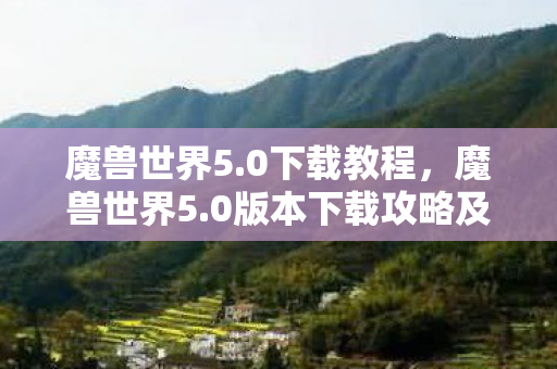 魔兽世界5.0下载教程，魔兽世界5.0版本下载攻略及体验分享