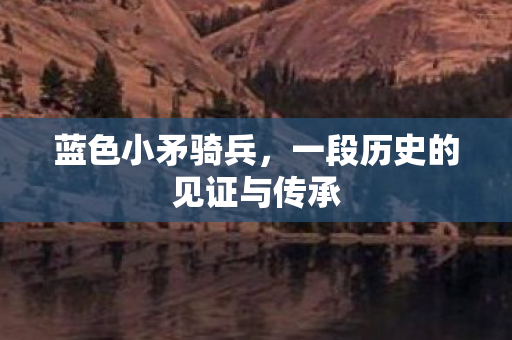 蓝色小矛骑兵，一段历史的见证与传承