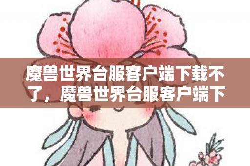 魔兽世界台服客户端下载不了,魔兽世界台服客户端下载指南,游戏启程的第一步 魔兽世界台服客户端下载不了,魔兽世界台服客户端下载指南,游戏启程的第一步