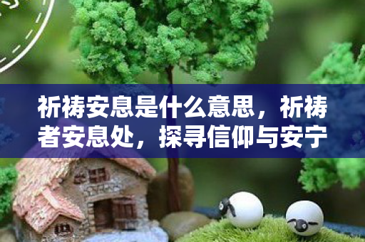 祈祷安息是什么意思,祈祷者安息处,探寻信仰与安宁的圣地 祈祷安息是什么意思,祈祷者安息处,探寻信仰与安宁的圣地