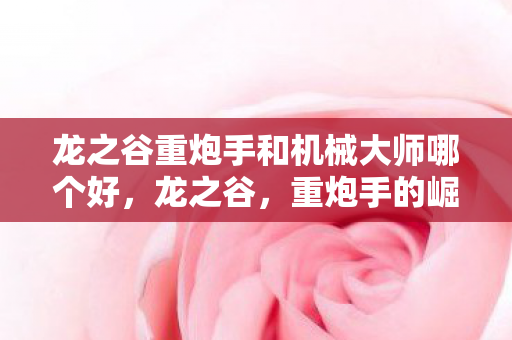 龙之谷重炮手和机械大师哪个好，龙之谷，重炮手的崛起与荣耀