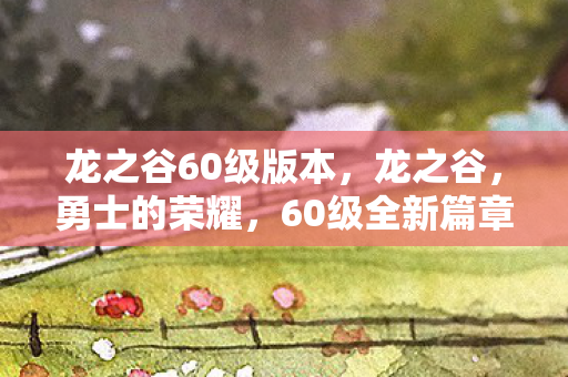 龙之谷60级版本，龙之谷，勇士的荣耀，60级全新篇章开启