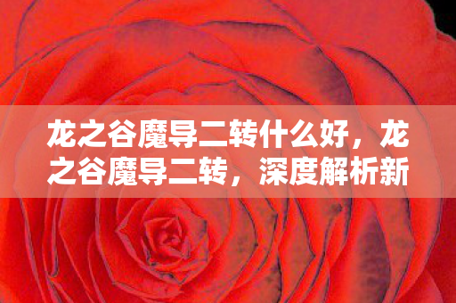 龙之谷魔导二转什么好,龙之谷魔导二转,深度解析新职业特性与攻略 龙之谷魔导二转什么好,龙之谷魔导二转,深度解析新职业特性与攻略