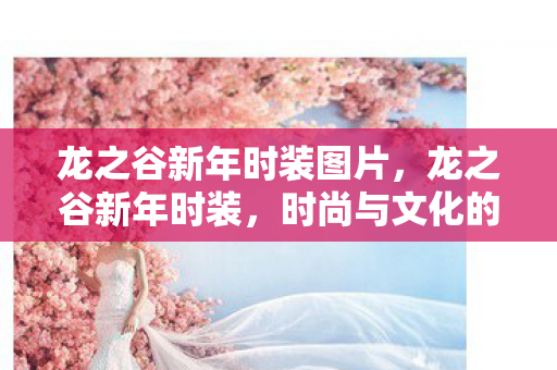 龙之谷新年时装图片,龙之谷新年时装,时尚与文化的完美融合 龙之谷新年时装图片,龙之谷新年时装,时尚与文化的完美融合