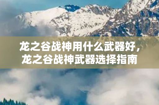 龙之谷战神用什么武器好,龙之谷战神武器选择指南 龙之谷战神用什么武器好,龙之谷战神武器选择指南