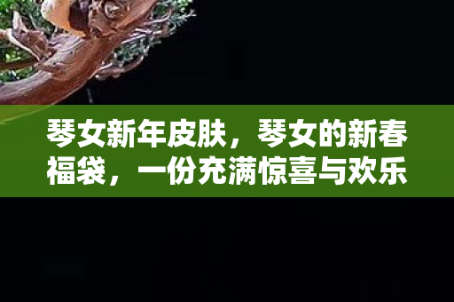 琴女新年皮肤，琴女的新春福袋，一份充满惊喜与欢乐的礼物