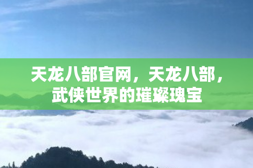天龙八部官网，天龙八部，武侠世界的璀璨瑰宝