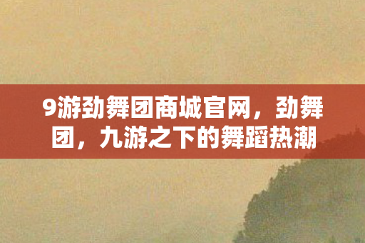9游劲舞团商城官网,劲舞团,九游之下的舞蹈热潮 9游劲舞团商城官网,劲舞团,九游之下的舞蹈热潮