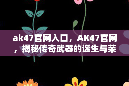 ak47官网入口，AK47官网，揭秘传奇武器的诞生与荣耀历程