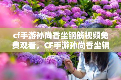 cf手游孙尚香坐钢筋视频免费观看，CF手游孙尚香坐钢筋视频，背后的故事与游戏角色的魅力