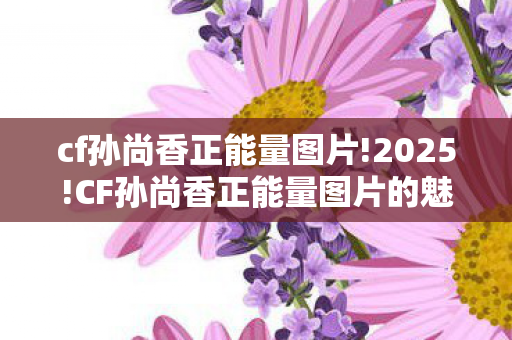 cf孙尚香正能量图片!2025!CF孙尚香正能量图片的魅力与影响 cf孙尚香正能量图片!2025!CF孙尚香正能量图片的魅力与影响