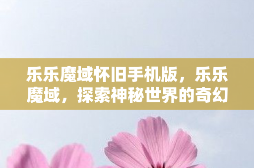 乐乐魔域怀旧手机版，乐乐魔域，探索神秘世界的奇幻之旅