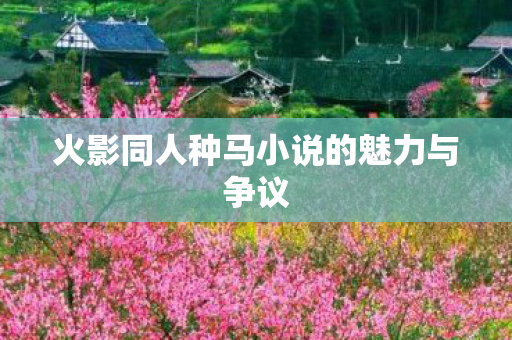火影同人种马小说的魅力与争议 火影同人种马小说的魅力与争议