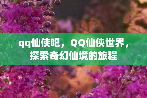 qq仙侠吧，QQ仙侠世界，探索奇幻仙境的旅程