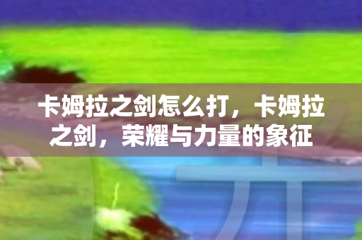 卡姆拉之剑怎么打，卡姆拉之剑，荣耀与力量的象征