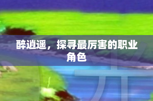 醉逍遥，探寻最厉害的职业角色