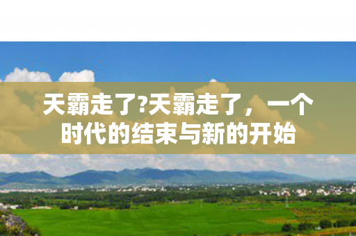 天霸走了?天霸走了,一个时代的结束与新的开始 天霸走了?天霸走了,一个时代的结束与新的开始
