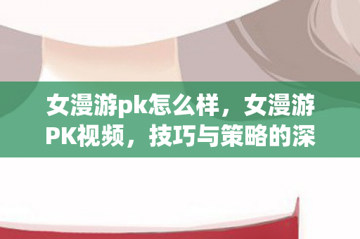 女漫游pk怎么样，女漫游PK视频，技巧与策略的深度解析