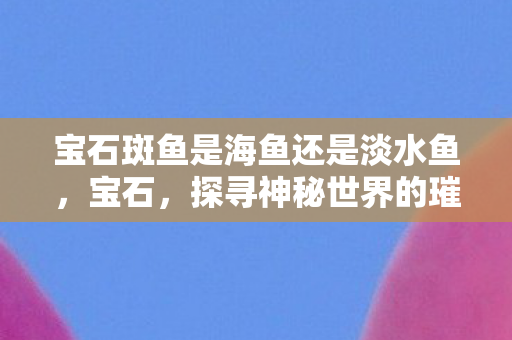 宝石斑鱼是海鱼还是淡水鱼,宝石,探寻神秘世界的璀璨瑰宝 宝石斑鱼是海鱼还是淡水鱼,宝石,探寻神秘世界的璀璨瑰宝