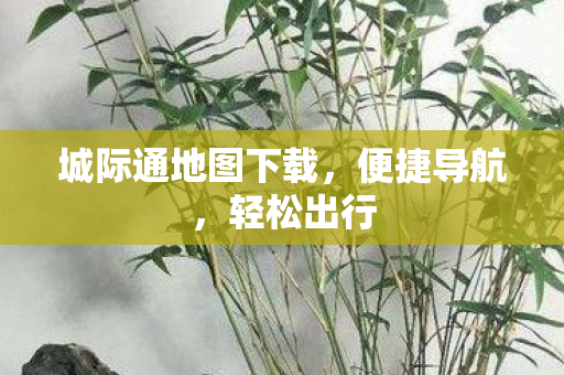 城际通地图下载,便捷导航,轻松出行 城际通地图下载,便捷导航,轻松出行