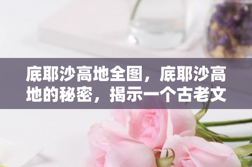 底耶沙高地全图，底耶沙高地的秘密，揭示一个古老文明的神秘面纱