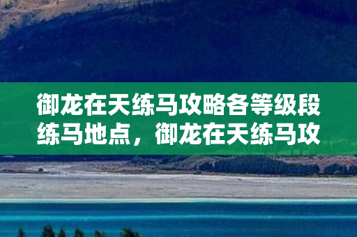 御龙在天练马攻略各等级段练马地点,御龙在天练马攻略,提升马匹实力与驾驭技巧的全面指南 御龙在天练马攻略各等级段练马地点,御龙在天练马攻略,提升马匹实力与驾驭技巧的全面指南
