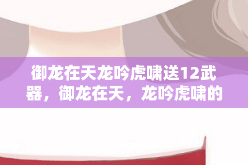 御龙在天龙吟虎啸送12武器,御龙在天,龙吟虎啸的震撼世界 御龙在天龙吟虎啸送12武器,御龙在天,龙吟虎啸的震撼世界