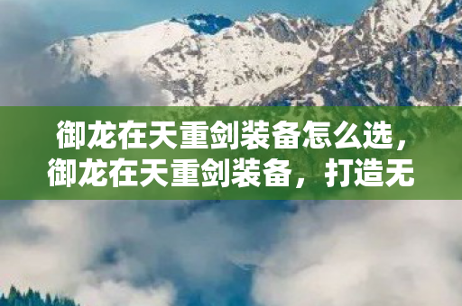 御龙在天重剑装备怎么选，御龙在天重剑装备，打造无敌战力的必备利器