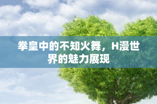 拳皇中的不知火舞，H漫世界的魅力展现