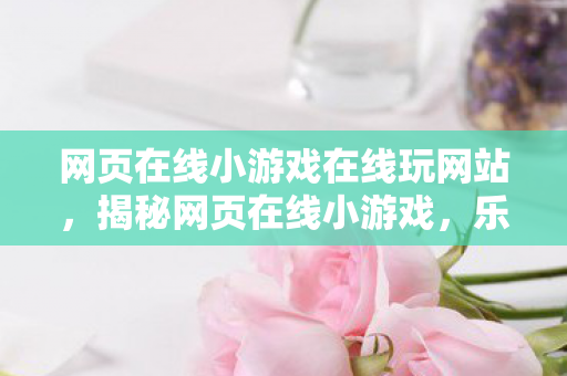 网页在线小游戏在线玩网站，揭秘网页在线小游戏，乐趣背后的秘密与挑战
