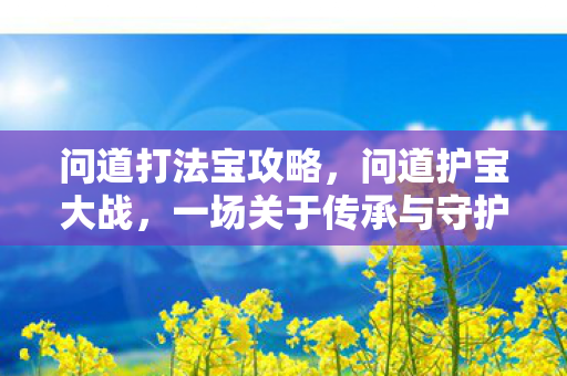 问道打法宝攻略,问道护宝大战,一场关于传承与守护的史诗对决 问道打法宝攻略,问道护宝大战,一场关于传承与守护的史诗对决