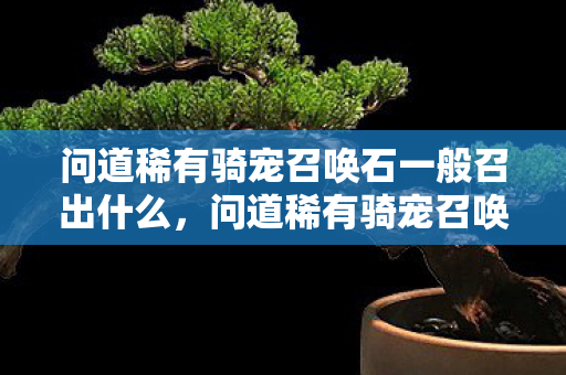 问道稀有骑宠召唤石一般召出什么,问道稀有骑宠召唤石,神秘力量助你驰骋游戏世界 问道稀有骑宠召唤石一般召出什么,问道稀有骑宠召唤石,神秘力量助你驰骋游戏世界