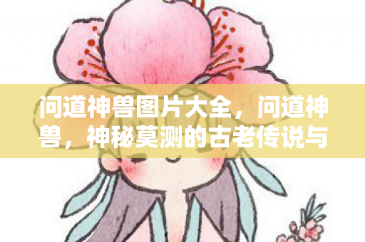 问道神兽图片大全，问道神兽，神秘莫测的古老传说与现实中的形象展现