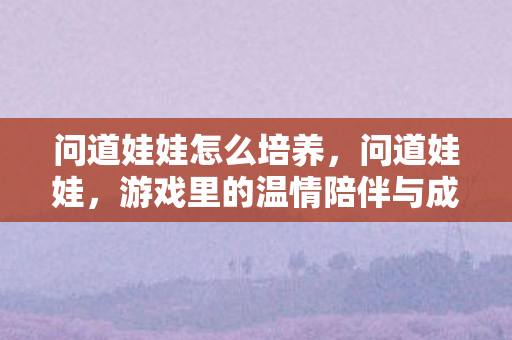 问道娃娃怎么培养,问道娃娃,游戏里的温情陪伴与成长之路 问道娃娃怎么培养,问道娃娃,游戏里的温情陪伴与成长之路