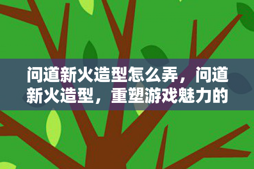 问道新火造型怎么弄,问道新火造型,重塑游戏魅力的独特魅力 问道新火造型怎么弄,问道新火造型,重塑游戏魅力的独特魅力