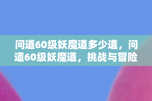 问道60级妖魔道多少道,问道60级妖魔道,挑战与冒险的交织 问道60级妖魔道多少道,问道60级妖魔道,挑战与冒险的交织