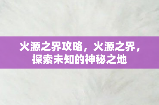 火源之界攻略,火源之界,探索未知的神秘之地 火源之界攻略,火源之界,探索未知的神秘之地