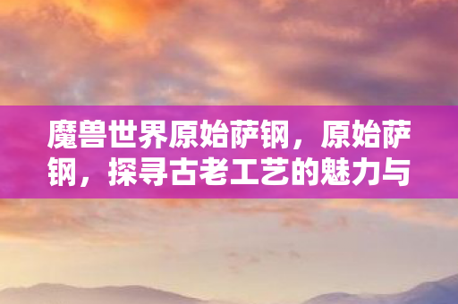 魔兽世界原始萨钢,原始萨钢,探寻古老工艺的魅力与传承 魔兽世界原始萨钢,原始萨钢,探寻古老工艺的魅力与传承