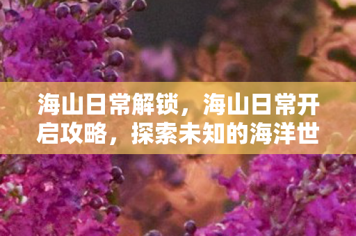 海山日常解锁，海山日常开启攻略，探索未知的海洋世界