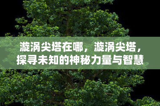漩涡尖塔在哪,漩涡尖塔,探寻未知的神秘力量与智慧之源 漩涡尖塔在哪,漩涡尖塔,探寻未知的神秘力量与智慧之源