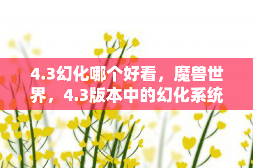 4.3幻化哪个好看,魔兽世界,4.3版本中的幻化系统深度解析 4.3幻化哪个好看,魔兽世界,4.3版本中的幻化系统深度解析
