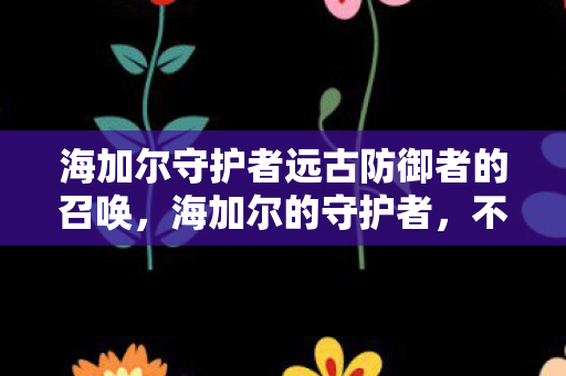 海加尔守护者远古防御者的召唤,海加尔的守护者,不屈的荣耀与信仰 海加尔守护者远古防御者的召唤,海加尔的守护者,不屈的荣耀与信仰
