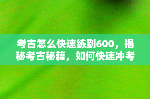 考古怎么快速练到600,揭秘考古秘籍,如何快速冲考古? 考古怎么快速练到600,揭秘考古秘籍,如何快速冲考古?