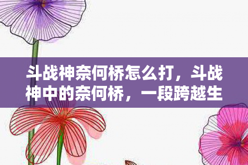 斗战神奈何桥怎么打，斗战神中的奈何桥，一段跨越生与死的传奇之旅