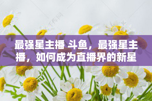 最强星主播 斗鱼，最强星主播，如何成为直播界的新星引领潮流？