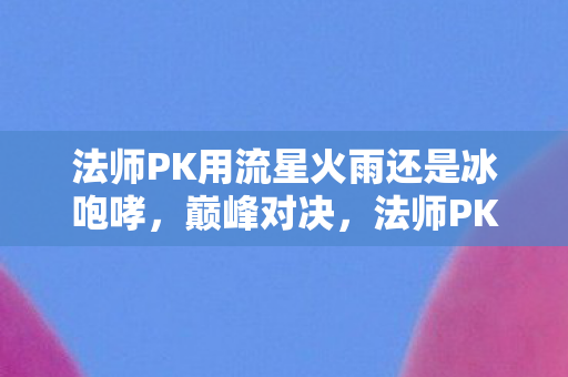 法师PK用流星火雨还是冰咆哮，巅峰对决，法师PK的全面解析