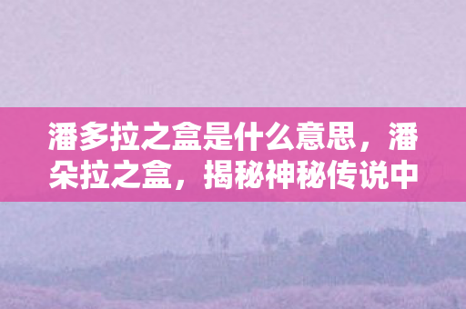 潘多拉之盒是什么意思,潘朵拉之盒,揭秘神秘传说中的无尽奥秘 潘多拉之盒是什么意思,潘朵拉之盒,揭秘神秘传说中的无尽奥秘