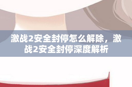 激战2安全封停怎么解除,激战2安全封停深度解析 激战2安全封停怎么解除,激战2安全封停深度解析