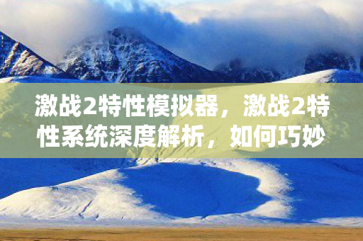 激战2特性模拟器，激战2特性系统深度解析，如何巧妙运用特性提升游戏体验？