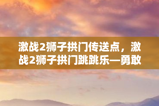 激战2狮子拱门传送点，激战2狮子拱门跳跳乐—勇敢者的游戏
